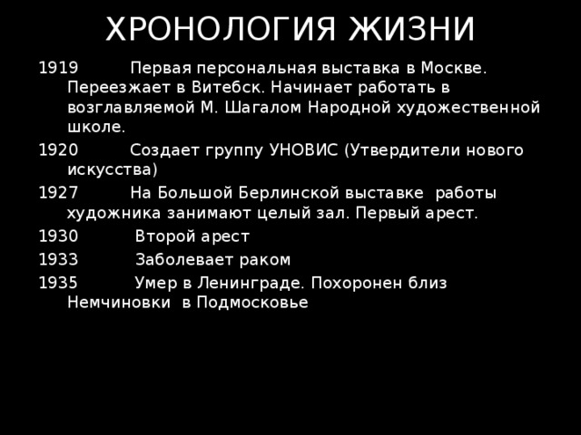 ХРОНОЛОГИЯ ЖИЗНИ  Первая персональная выставка в Москве. Переезжает в Витебск. Начинает работать в возглавляемой М. Шагалом Народной художественной школе.  Создает группу УНОВИС (Утвердители нового искусства)  На Большой Берлинской выставке работы художника занимают целый зал. Первый арест.  Второй арест  Заболевает раком 1935 Умер в Ленинграде. Похоронен близ Немчиновки в Подмосковье 