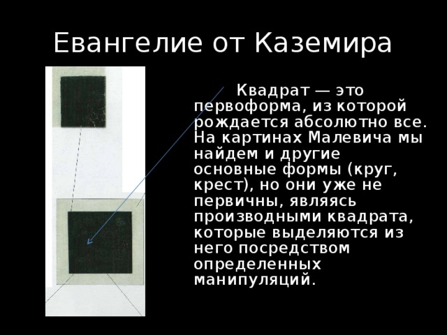 Евангелие от Каземира  Квадрат — это первоформа, из которой рождается абсолютно все. На картинах Малевича мы найдем и другие основные формы (круг, крест), но они уже не первичны, являясь производными квадрата, которые выделяются из него посредством определенных манипуляций. 
