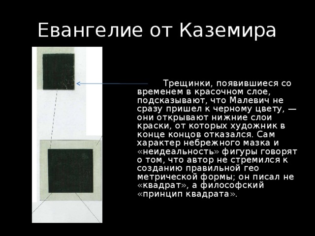 Евангелие от Каземира  Трещинки, появившиеся со временем в красочном слое, подсказывают, что Малевич не сразу пришел к черному цвету, — они открывают нижние слои краски, от которых художник в конце концов отказался. Сам характер небрежного мазка и «неидеальность» фигуры говорят о том, что автор не стремился к созданию правильной гео­метрической формы; он писал не «квадрат», а философский «принцип квадрата». 