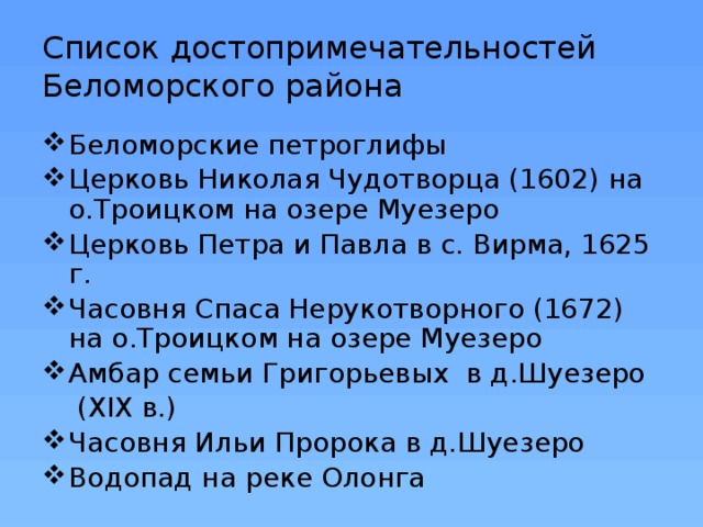 Список достопримечательностей Беломорского района Беломорские петроглифы Церковь Николая Чудотворца (1602) на о.Троицком на озере Муезеро Церковь Петра и Павла в с. Вирма, 1625 г. Часовня Спаса Нерукотворного (1672) на о.Троицком на озере Муезеро Амбар семьи Григорьевых  в д.Шуезеро  (ХIХ в.) Часовня Ильи Пророка в д.Шуезеро Водопад на реке Олонга 