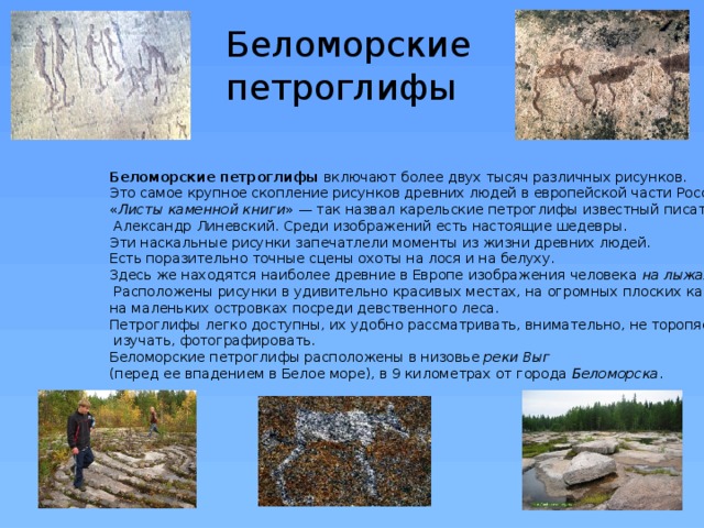 Беломорские  петроглифы Беломорские петроглифы включают более двух тысяч различных рисунков. Это самое крупное скопление рисунков древних людей в европейской части России.  « Листы каменной книги » — так назвал карельские петроглифы известный писатель  Александр Линевский. Среди изображений есть настоящие шедевры. Эти наскальные рисунки запечатлели моменты из жизни древних людей. Есть поразительно точные сцены охоты на лося и на белуху. Здесь же находятся наиболее древние в Европе изображения человека на лыжах .  Расположены рисунки в удивительно красивых местах, на огромных плоских камнях, на маленьких островках посреди девственного леса. Петроглифы легко доступны, их удобно рассматривать, внимательно, не торопясь,  изучать, фотографировать.  Беломорские петроглифы расположены в низовье реки Выг  (перед ее впадением в Белое море), в 9 километрах от города Беломорска . 
