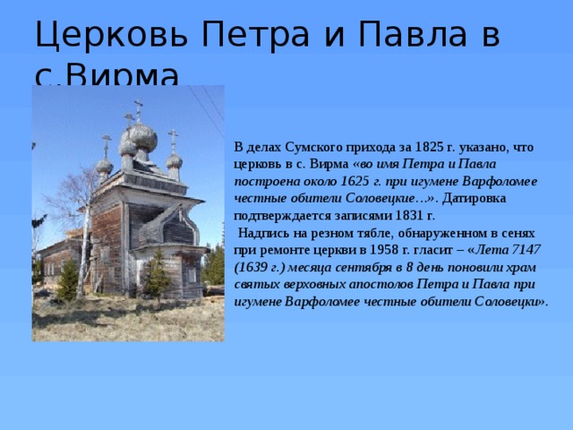 Церковь Петра и Павла в с.Вирма В делах Сумского прихода за 1825 г. указано, что церковь в с. Вирма «во имя Петра и Павла построена около 1625 г. при игумене Варфоломее честные обители Соловецкие…» . Датировка подтверждается записями 1831 г.    Надпись на резном тябле, обнаруженном в сенях при ремонте церкви в 1958 г. гласит – « Лета 7147 (1639 г.) месяца сентября в 8 день поновили храм святых верховных апостолов Петра и Павла при игумене Варфоломее честные обители Соловецки». 