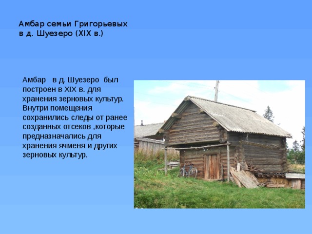 Амбар семьи Григорьевых    в д. Шуезеро (ХIХ в.)   Амбар   в д. Шуезеро был построен в ХIХ в. для хранения зерновых культур. Внутри помещения сохранились следы от ранее созданных отсеков ,которые предназначались для хранения ячменя и других зерновых культур. 