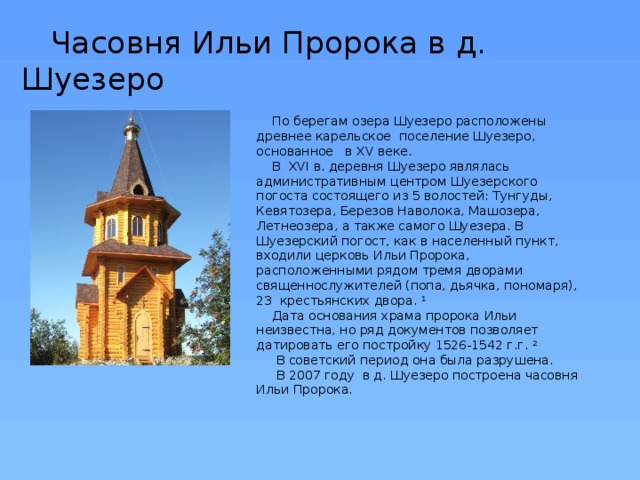  Часовня Ильи Пророка в д. Шуезеро По берегам озера Шуезеро расположены древнее карельское поселение Шуезеро, основанное в XV веке. В XVI в. деревня Шуезеро являлась административным центром Шуезерского погоста состоящего из 5 волостей: Тунгуды, Кевятозера, Березов Наволока, Машозера, Летнеозера, а также самого Шуезера. В Шуезерский погост, как в населенный пункт, входили церковь Ильи Пророка, расположенными рядом тремя дворами священнослужителей (попа, дьячка, пономаря), 23 крестьянских двора. 1 Дата основания храма пророка Ильи неизвестна, но ряд документов позволяет датировать его постройку 1526-1542 г.г. 2  В советский период она была разрушена.  В 2007 году в д. Шуезеро построена часовня Ильи Пророка. 