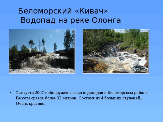 Беломорский «Кивач»  Водопад на реке Олонга 7 августа 2007 г.обнаружен каскад водопадов в Беломорском районе. Высота срезов более 32 метров. Состоит из 4 больших ступеней... Очень красиво... 