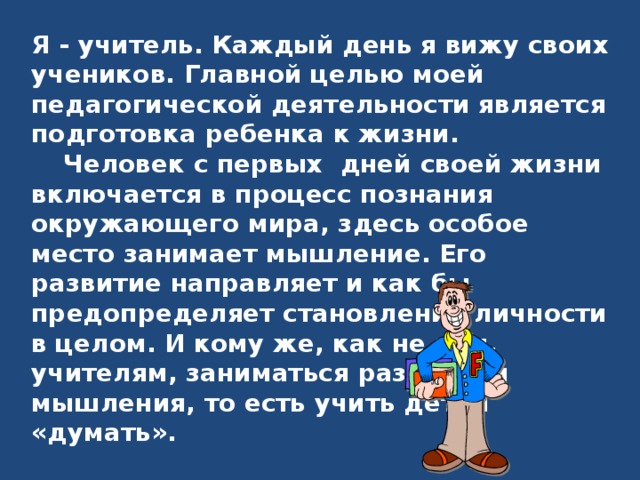Я - учитель. Каждый день я вижу своих учеников. Главной целью моей педагогической деятельности является подготовка ребенка к жизни.  Человек с первых дней своей жизни включается в процесс познания окружающего мира, здесь особое место занимает мышление. Его развитие направляет и как бы предопределяет становление личности в целом. И кому же, как не нам, учителям, заниматься развитием мышления, то есть учить детей «думать». 
