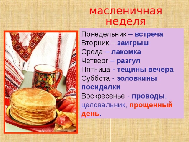 Понедельник – встреча Вторник – заигрыш Среда – лакомка Четверг – разгул Пятница - тещины вечера Суббота - золовкины посиделки Воскресенье - проводы , целовальник, прощенный день . 