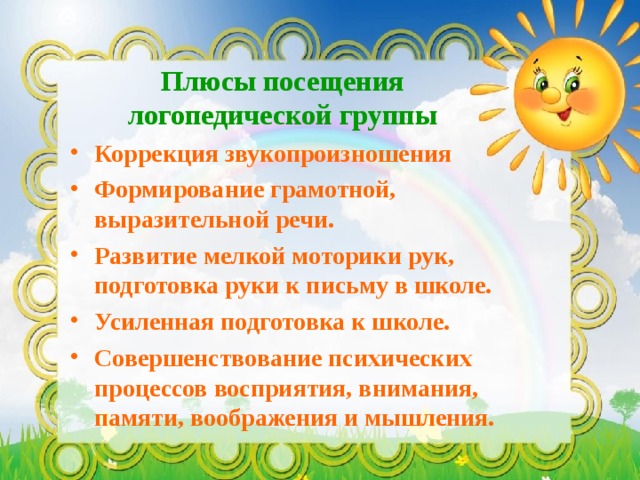 Плюсы посещения логопедической группы Коррекция звукопроизношения Формирование грамотной, выразительной речи. Развитие мелкой моторики рук, подготовка руки к письму в школе. Усиленная подготовка к школе. Совершенствование психических процессов восприятия, внимания, памяти, воображения и мышления. 