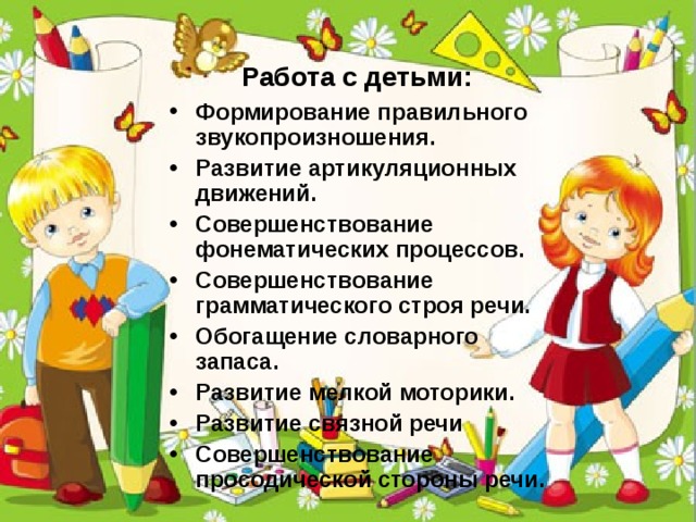 Работа с детьми: Формирование правильного звукопроизношения. Развитие артикуляционных движений. Совершенствование фонематических процессов. Совершенствование грамматического строя речи. Обогащение словарного запаса. Развитие мелкой моторики. Развитие связной речи Совершенствование просодической стороны речи. 