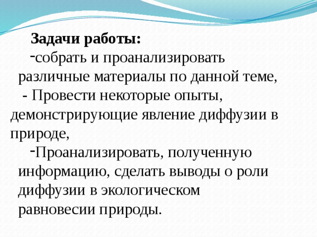   Задачи работы: собрать и проанализировать различные материалы по данной теме, - Провести некоторые опыты, демонстрирующие явление диффузии в природе, Проанализировать, полученную информацию, сделать выводы о роли диффузии в экологическом равновесии природы. 