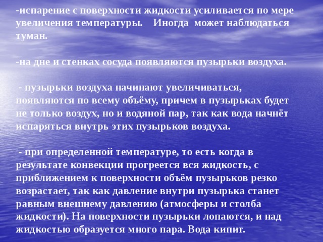 Этапы кипения:     -испарение с поверхности жидкости усиливается по мере увеличения температуры. Иногда может наблюдаться туман.   -на дне и стенках сосуда появляются пузырьки воздуха.   - пузырьки воздуха начинают увеличиваться, появляются по всему объёму, причем в пузырьках будет не только воздух, но и водяной пар, так как вода начнёт испаряться внутрь этих пузырьков воздуха.   - при определенной температуре, то есть когда в результате конвекции прогреется вся жидкость, с приближением к поверхности объём пузырьков резко возрастает, так как давление внутри пузырька станет равным внешнему давлению (атмосферы и столба жидкости). На поверхности пузырьки лопаются, и над жидкостью образуется много пара. Вода кипит.      