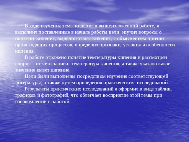  В ходе изучения темы кипение в вышеизложенной работе, я выполнил поставленные в начале работы цели: изучил вопросы о понятии кипения, выделил этапы кипения, с объяснением причин происходящих процессов, определил признаки, условия и особенности кипения.  В работе отражено понятие температуры кипения и рассмотрен вопрос – от чего зависит температура кипения, а также указано какое значение имеет кипение.  Цели были выполнены посредством изучения соответствующей литературы, а также путем проведения практических исследований.  Результаты практических исследований я оформил в виде таблиц, графиков и фотографий, что облегчает восприятие этой темы при ознакомлении с работой. 
