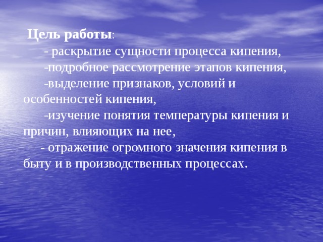  Цель работы :  - раскрытие сущности процесса кипения,  -подробное рассмотрение этапов кипения,  -выделение признаков, условий и особенностей кипения,  -изучение понятия температуры кипения и причин, влияющих на нее,  - отражение огромного значения кипения в быту и в производственных процессах. 