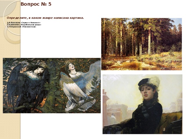 Вопрос № 5    Определите, в каком жанре написана картина.   1. В.Васнецов «Сирин и Алконост»  2.И.Шишкин «Корабельная роща»  3. И.Крамской «Неизвестная» 