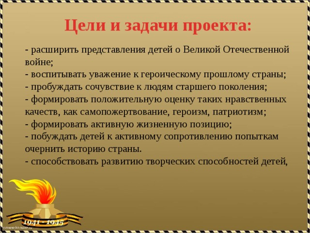 Цели и задачи проекта: - расширить представления детей о Великой Отечественной войне; - воспитывать уважение к героическому прошлому страны; - пробуждать сочувствие к людям старшего поколения; - формировать положительную оценку таких нравственных качеств, как самопожертвование, героизм, патриотизм; - формировать активную жизненную позицию; - побуждать детей к активному сопротивлению попыткам очернить историю страны. - способствовать развитию творческих способностей детей, 