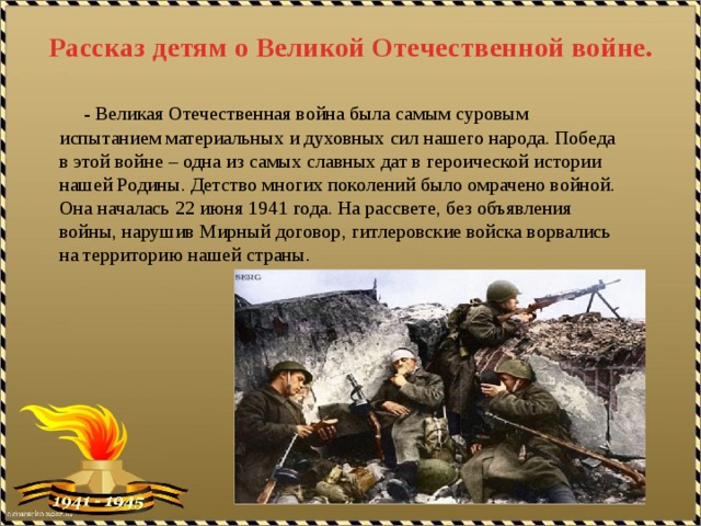 Рассказ детям о Великой Отечественной войне.  - Великая Отечественная война была самым суровым испытанием материальных и духовных сил нашего народа. Победа в этой войне – одна из самых славных дат в героической истории нашей Родины. Детство многих поколений было омрачено войной. Она началась 22 июня 1941 года. На рассвете, без объявления войны, нарушив Мирный договор, гитлеровские войска ворвались на территорию нашей страны. 