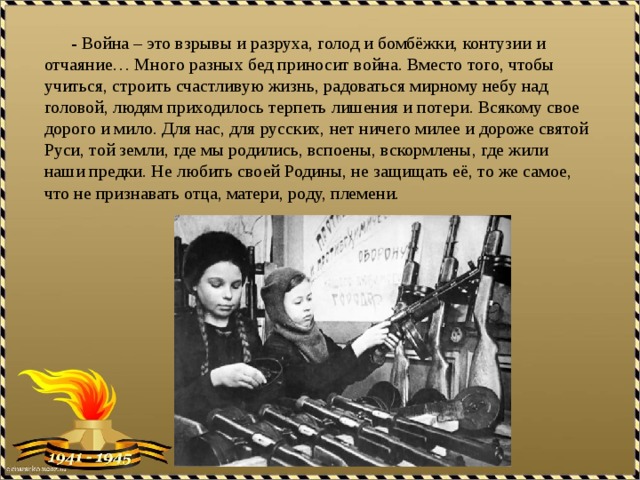  - Война – это взрывы и разруха, голод и бомбёжки, контузии и отчаяние… Много разных бед приносит война. Вместо того, чтобы учиться, строить счастливую жизнь, радоваться мирному небу над головой, людям приходилось терпеть лишения и потери. Всякому свое дорого и мило. Для нас, для русских, нет ничего милее и дороже святой Руси, той земли, где мы родились, вспоены, вскормлены, где жили наши предки. Не любить своей Родины, не защищать её, то же самое, что не признавать отца, матери, роду, племени. 