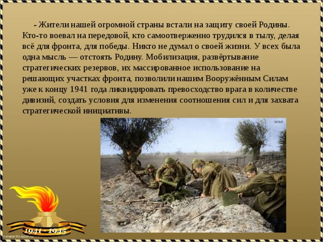  - Жители нашей огромной страны встали на защиту своей Родины. Кто-то воевал на передовой, кто самоотверженно трудился в тылу, делая всё для фронта, для победы. Никто не думал о своей жизни. У всех была одна мысль — отстоять Родину. Мобилизация, развёртывание стратегических резервов, их массированное использование на решающих участках фронта, позволили нашим Вооружённым Силам уже к концу 1941 года ликвидировать превосходство врага в количестве дивизий, создать условия для изменения соотношения сил и для захвата стратегической инициативы. 