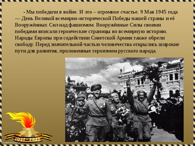  - Мы победили в войне. И это – огромное счастье. 9 Мая 1945 года — День Великой всемирно-исторической Победы нашей страны и её Вооружённых Сил над фашизмом. Вооружённые Силы своими победами вписали героические страницы во всемирную историю. Народы Европы при содействии Советской Армии также обрели свободу. Перед значительной частью человечества открылись широкие пути для развития, проложенные героизмом русского народа. 