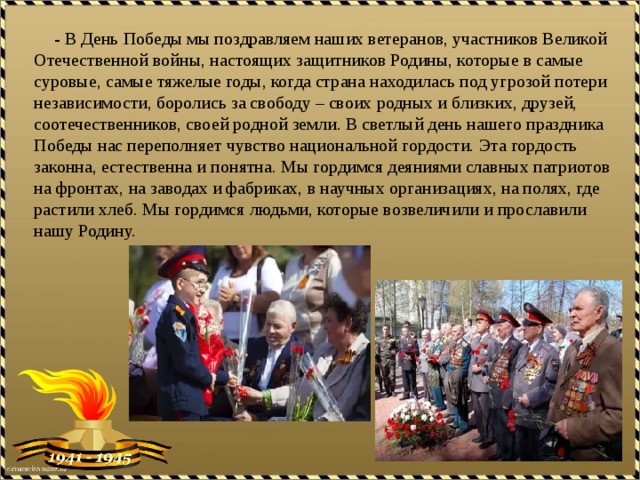  - В День Победы мы поздравляем наших ветеранов, участников Великой Отечественной войны, настоящих защитников Родины, которые в самые суровые, самые тяжелые годы, когда страна находилась под угрозой потери независимости, боролись за свободу – своих родных и близких, друзей, соотечественников, своей родной земли. В светлый день нашего праздника Победы нас переполняет чувство национальной гордости. Эта гордость законна, естественна и понятна. Мы гордимся деяниями славных патриотов на фронтах, на заводах и фабриках, в научных организациях, на полях, где растили хлеб. Мы гордимся людьми, которые возвеличили и прославили нашу Родину. 