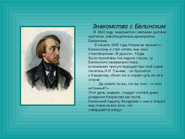 Знакомство с Белинским  В 1943 году знакомится с великим русским критиком, революционным демократом Белинским.  В начале 1845 года Некрасов пришел к Белинскому и стал читать ему свое стихотворение «В дороге». Когда были прочитаны последние строки, «у Белинского засверкали глаза, - вспоминает присутствующий при этой сцене писатель И.И. Панаев, - он бросился к Некрасову, обнял его и сказал чуть ли не в слезах: - Да знаете ли вы, что вы поэт – и поэт истинный?» Этот день, видимо, следует считать днем рождения Некрасова как поэта. Белинский подолгу беседовал с ним и открыл ему глаза на все злое, что совершается вокруг. 