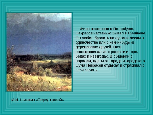  Живя постоянно в Петербурге, Некрасов частенько бывал в Грешневе. Он любил бродить по лугам и лесам в одиночестве или с кем-нибудь из деревенских друзей. Поэт расспрашивал их о радости и горе, бедах и невзгодах. В общении с народом, вдали от города и городского шума Некрасов отдыхал и стряхивал с себя заботы. 