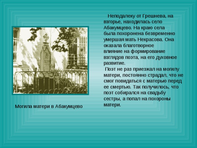  Неподалеку от Грешнева, на взгорье, находилась село Абакумцево. На краю села была похоронена безвременно умершая мать Некрасова. Она оказала благотворное влияние на формирование взглядов поэта, на его духовное развитие.  Поэт не раз приезжал на могилу матери, постоянно страдал, что не смог повидаться с матерью перед ее смертью. Так получилось, что поэт собирался на свадьбу сестры, а попал на похороны матери. Могила матери в Абакумцево 