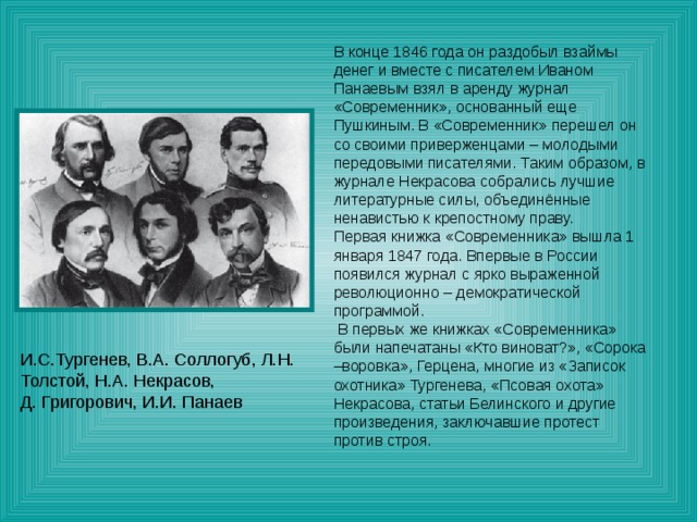 В конце 1846 года он раздобыл взаймы денег и вместе с писателем Иваном Панаевым взял в аренду журнал «Современник», основанный еще Пушкиным. В «Современник» перешел он со своими приверженцами – молодыми передовыми писателями. Таким образом, в журнале Некрасова собрались лучшие литературные силы, объединённые ненавистью к крепостному праву. Первая книжка «Современника» вышла 1 января 1847 года. Впервые в России появился журнал с ярко выраженной революционно – демократической программой.  В первых же книжках «Современника» были напечатаны «Кто виноват?», «Сорока –воровка», Герцена, многие из «Записок охотника» Тургенева, «Псовая охота» Некрасова, статьи Белинского и другие произведения, заключавшие протест против строя. 