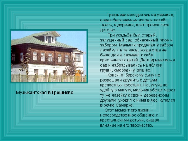  Грешнево находилось на равнине, среди бесконечных лугов и полей. Здесь, в деревне, поэт провел свое детство.  При усадьбе был старый, запущенный сад, обнесенный глухим забором. Мальчик проделал в заборе лазейку и в те часы, когда отца не было дома, зазывал к себе крестьянских детей. Дети врывались в сад и набрасывались на яблоки, груши, смородину, вишню.  Конечно, барскому сыну не разрешали дружить с детьми крепостных крестьян. Но, улучшив удобную минуту, мальчик убегал через ту же лазейку к своим деревенским друзьям, уходил с ними в лес, купался в речке Самарке.  Этот момент его жизни – непосредственное общение с крестьянскими детьми, оказал влияние на его творчество. Музыкантская в Грешнево 