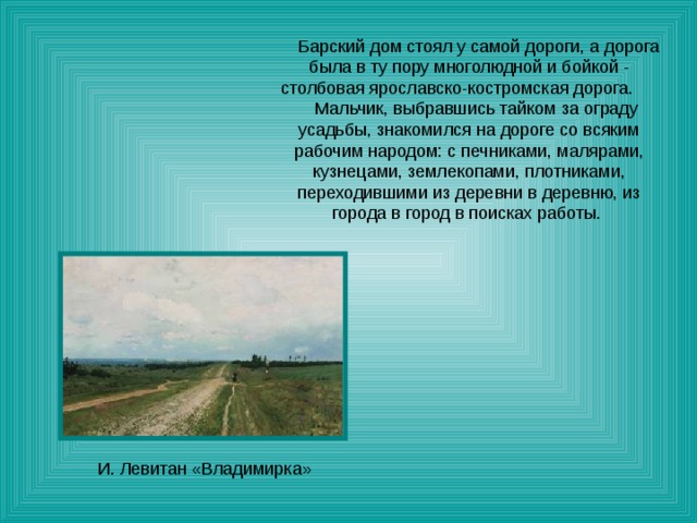  Барский дом стоял у самой дороги, а дорога была в ту пору многолюдной и бойкой - столбовая ярославско-костромская дорога. Мальчик, выбравшись тайком за ограду усадьбы, знакомился на дороге со всяким рабочим народом: с печниками, малярами, кузнецами, землекопами, плотниками, переходившими из деревни в деревню, из города в город в поисках работы. 