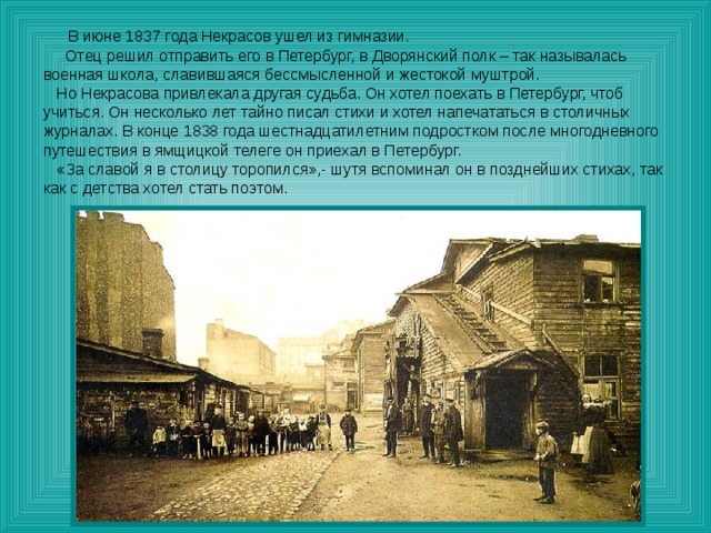 В июне 1837 года Некрасов ушел из гимназии.  Отец решил отправить его в Петербург, в Дворянский полк – так называлась военная школа, славившаяся бессмысленной и жестокой муштрой.  Но Некрасова привлекала другая судьба. Он хотел поехать в Петербург, чтоб учиться. Он несколько лет тайно писал стихи и хотел напечататься в столичных журналах. В конце 1838 года шестнадцатилетним подростком после многодневного путешествия в ямщицкой телеге он приехал в Петербург.  «За славой я в столицу торопился»,- шутя вспоминал он в позднейших стихах, так как с детства хотел стать поэтом. 