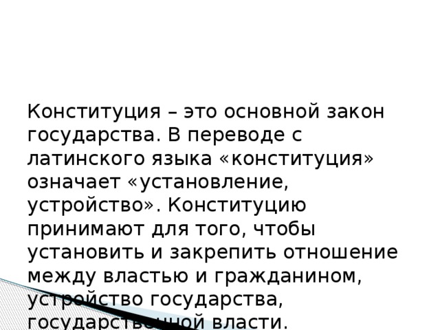Конституция – это основной закон государства. В переводе с латинского языка «конституция» означает «установление, устройство». Конституцию принимают для того, чтобы установить и закрепить отношение между властью и гражданином, устройство государства, государственной власти. 