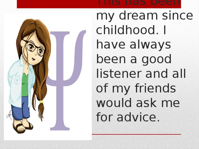 This has been my dream since childhood. I have always been a good listener and all of my friends would ask me for advice. 
