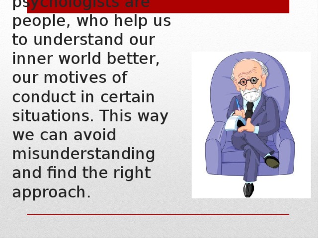   Moreover, psychologists are people, who help us to understand our inner world better, our motives of conduct in certain situations. This way we can avoid misunderstanding and find the right approach.  