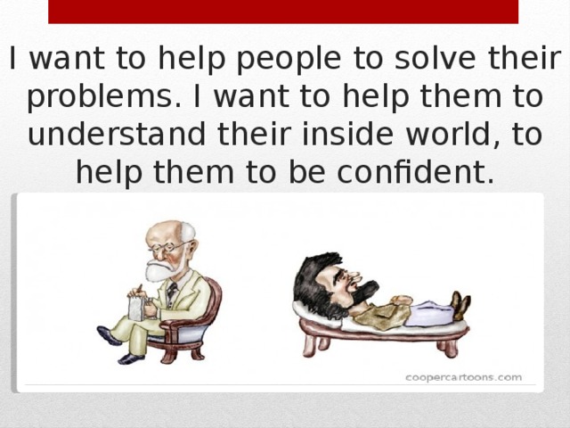 I want to help people to solve their problems. I want to help them to understand their inside world, to help them to be confident. 