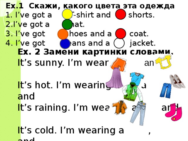 Ex.1 Скажи, какого цвета эта одежда 1. I’ve got a T-shirt and shorts. 2.I’ve got a hat. 3. I’ve got shoes and a coat. 4. I’ve got jeans and a jacket. Ex. 2 Замени картинки словами. It’s sunny. I’m wearing and a It’s hot. I’m wearing a , a and It’s raining. I’m wearing a and It’s cold. I’m wearing a , and . 