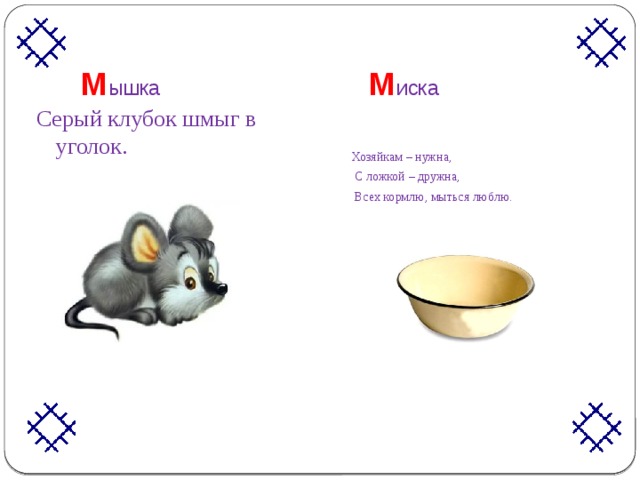 М ышка М иска   Серый клубок шмыг в уголок. Хозяйкам – нужна,  С ложкой – дружна,  Всех кормлю, мыться люблю. 