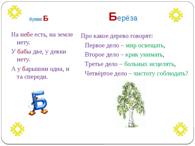  Б ерёза буква  Б На не б е есть, на земле нету.  Про какое дерево говорят: У б а б ы две, у девки нету.  Первое дело – мир освещать , А у б арышни одна, и та спереди.  Второе дело – крик унимать ,  Третье дело – больных исцелять ,  Четвёртое дело – чистоту соблюдать? 