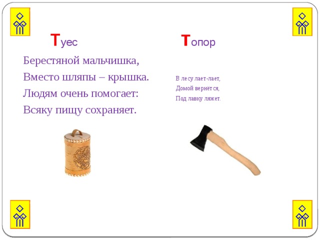   Т уес т опор   Берестяной мальчишка, В лесу лает-лает, Вместо шляпы – крышка. Домой вернётся, Людям очень помогает: Под лавку ляжет. Всяку пищу сохраняет. 
