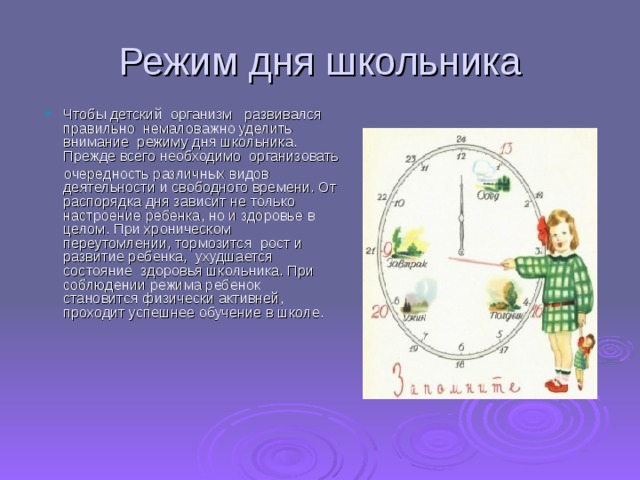 Режим дня школьника Чтобы детский  организм   развивался правильно  немаловажно уделить внимание  режиму дня школьника. Прежде всего необходимо  организовать   очередность различных видов деятельности и свободного времени. От распорядка дня зависит не только настроение ребенка, но и здоровье в целом. При хроническом переутомлении, тормозится  рост и развитие ребенка,  ухудшается состояние  здоровья школьника. При соблюдении режима ребенок   становится физически активней, проходит успешнее обучение в школе.    