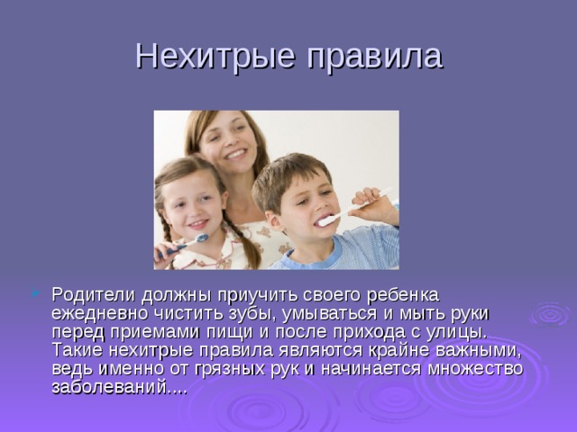 Нехитрые правила Родители должны приучить своего ребенка ежедневно чистить зубы, умываться и мыть руки перед приемами пищи и после прихода с улицы. Такие нехитрые правила являются крайне важными, ведь именно от грязных рук и начинается множество заболеваний....     