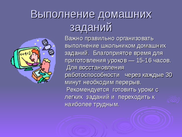Выполнение домашних заданий  Важно правильно организовать выполнение школьником домашних заданий.  Благоприятое время для приготовления уроков — 15-16 часов.  Для восстановления работоспособности   через каждые 30 минут необходим перерыв.  Рекомендуется  готовить уроки с легких  заданий и  переходить к наиболее трудным.    