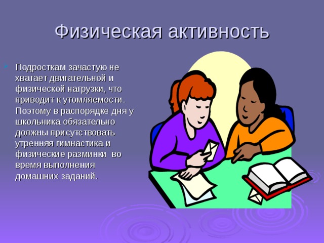 Физическая активность Подросткам зачастую не хватает двигательной и физической нагрузки, что приводит к утомляемости. Поэтому в распорядке дня у школьника обязательно должны присутствовать утренняя гимнастика и физические разминки  во время выполнения  домашних заданий.    