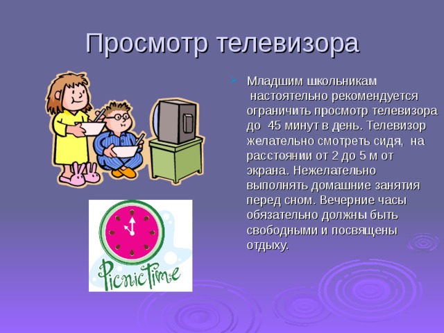 Просмотр телевизора Младшим школьникам  настоятельно рекомендуется ограничить просмотр телевизора до  45 минут в день. Телевизор желательно смотреть сидя,  на расстоянии от 2 до 5 м от экрана. Нежелательно выполнять домашние занятия перед сном. Вечерние часы  обязательно должны быть  свободными и посвящены отдыху.     