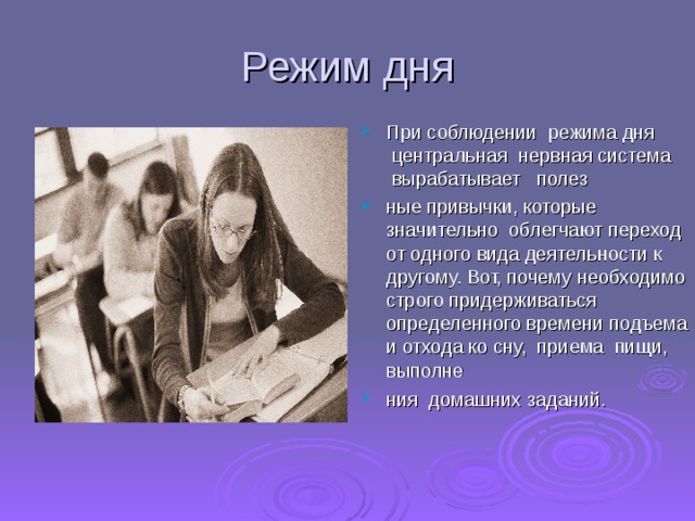 Режим дня При соблюдении  режима дня  центральная  нервная система  вырабатывает   полез ные привычки, которые значительно  облегчают переход от одного вида деятельности к другому. Вот, почему необходимо строго придерживаться определенного времени подъема и отхода ко сну,  приема  пищи,   выполне ния  домашних заданий.    