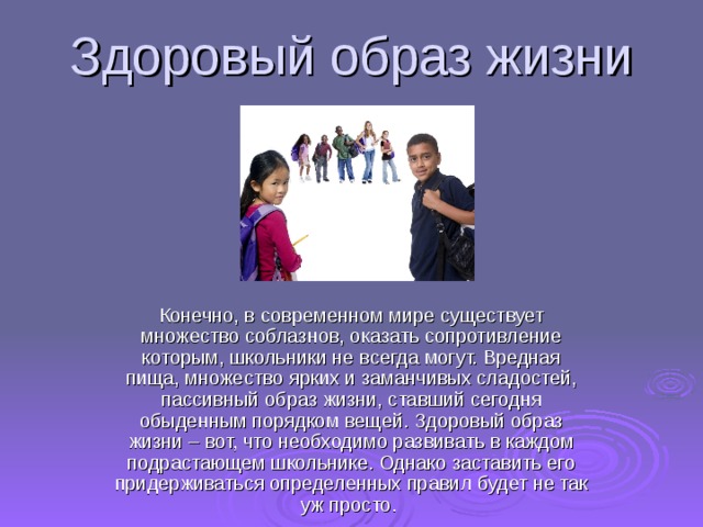Здоровый образ жизни Конечно, в современном мире существует множество соблазнов, оказать сопротивление которым, школьники не всегда могут. Вредная пища, множество ярких и заманчивых сладостей, пассивный образ жизни, ставший сегодня обыденным порядком вещей. Здоровый образ жизни – вот, что необходимо развивать в каждом подрастающем школьнике. Однако заставить его придерживаться определенных правил будет не так уж просто.     