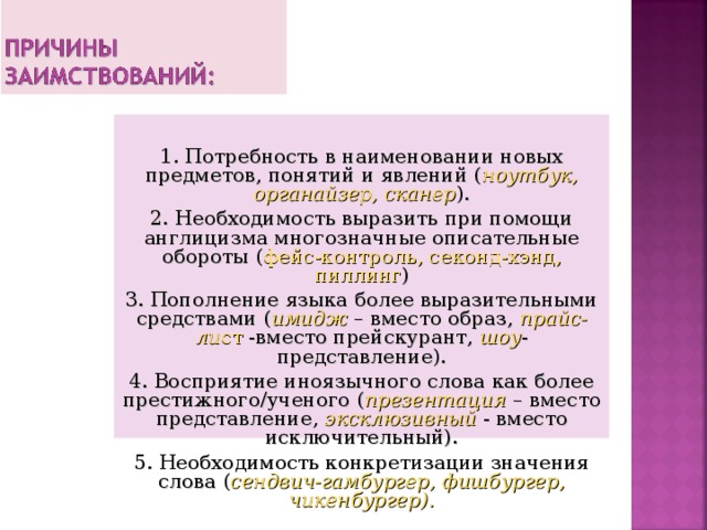 1. Потребность в наименовании новых предметов, понятий и явлений ( ноутбук, органайзер, сканер ). 2. Необходимость выразить при помощи англицизма многозначные описательные обороты ( фейс-контроль, секонд-хэнд, пиллинг ) 3. Пополнение языка более выразительными средствами ( имидж – вместо образ, прайс-ли ст -вместо прейскурант, шоу -представление). 4. Восприятие иноязычного слова как более престижного/ученого ( презентация  – вместо представление, эксклюзивный - вместо исключительный). 5. Необходимость конкретизации значения слова ( сендвич-гамбургер, фишбургер, чикенбургер). 