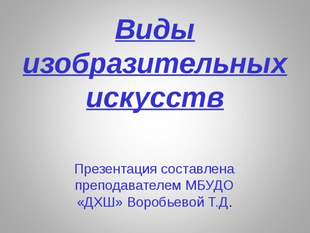 Виды изобразительных искусств Презентация составлена преподавателем МБУДО «ДХШ» Воробьевой Т.Д . 