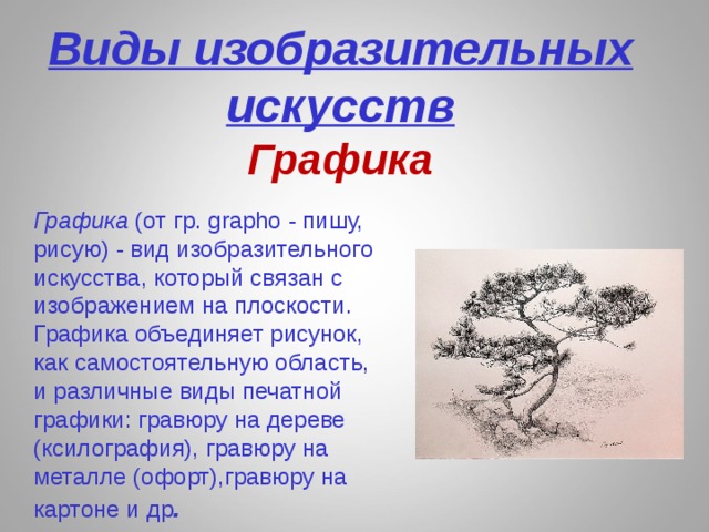  Виды изобразительных  искусств  Графика  Графика (от гр. grapho - пишу, рисую) - вид изобразительного искусства, который связан с изображением на плоскости. Графика объединяет рисунок, как самостоятельную область, и различные виды печатной графики: гравюру на дереве (ксилография), гравюру на металле (офорт),гравюру на картоне и др . 