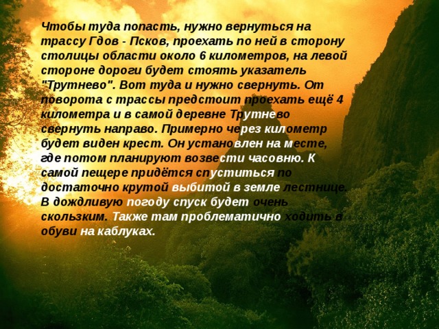 Чтобы туда попасть, нужно вернуться на трассу Гдов - Псков, проехать по ней в сторону столицы области около 6 километров, на левой стороне дороги будет стоять указатель 